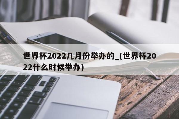世界杯2022几月份举办的_(世界杯2022什么时候举办)