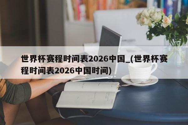 世界杯赛程时间表2026中国_(世界杯赛程时间表2026中国时间)