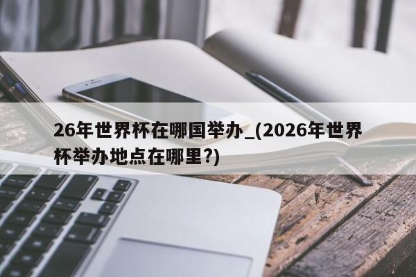 26年世界杯在哪国举办_(2026年世界杯举办地点在哪里?)