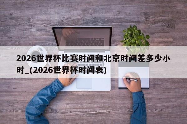 2026世界杯比赛时间和北京时间差多少小时_(2026世界杯时间表)