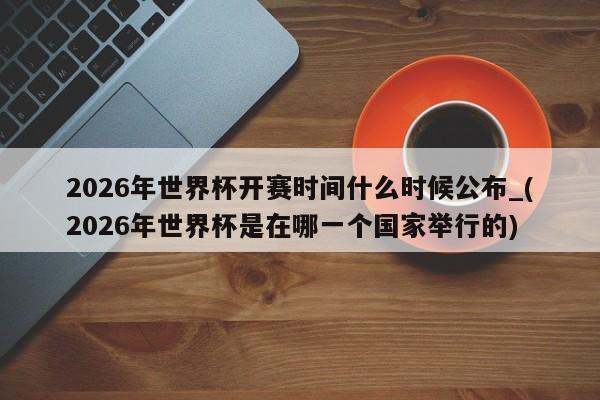 2026年世界杯开赛时间什么时候公布_(2026年世界杯是在哪一个国家举行的)