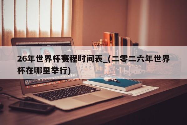 26年世界杯赛程时间表_(二零二六年世界杯在哪里举行)