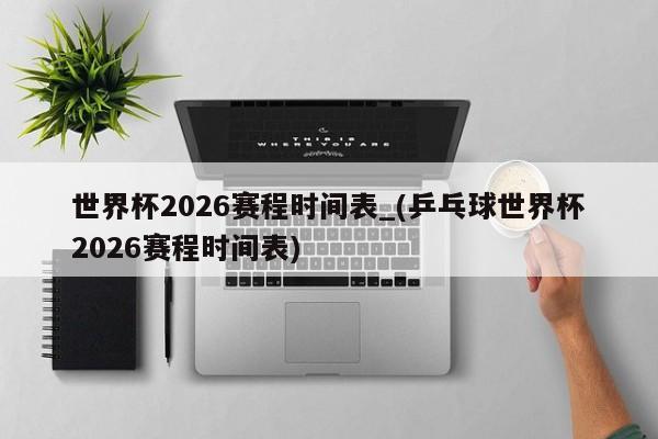 世界杯2026赛程时间表_(乒乓球世界杯2026赛程时间表)