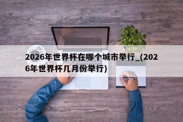 2026年世界杯在哪个城市举行_(2026年世界杯几月份举行)