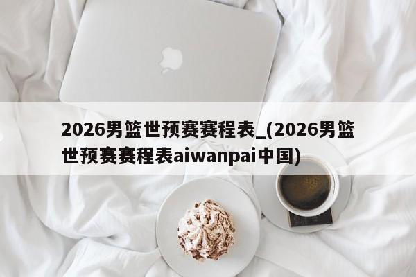 2026男篮世预赛赛程表_(2026男篮世预赛赛程表aiwanpai中国)