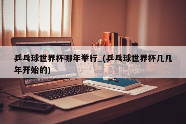 乒乓球世界杯哪年举行_(乒乓球世界杯几几年开始的)
