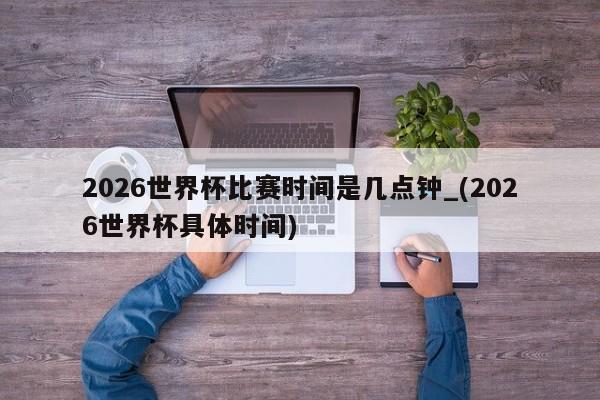 2026世界杯比赛时间是几点钟_(2026世界杯具体时间)