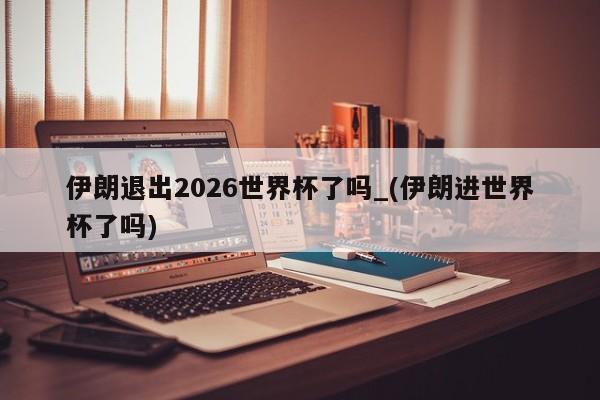 伊朗退出2026世界杯了吗_(伊朗进世界杯了吗)
