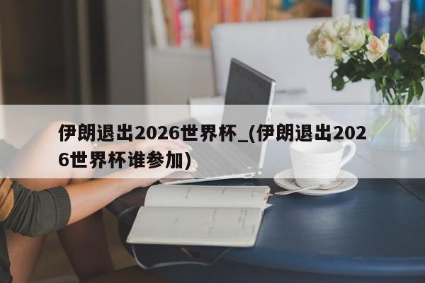伊朗退出2026世界杯_(伊朗退出2026世界杯谁参加)