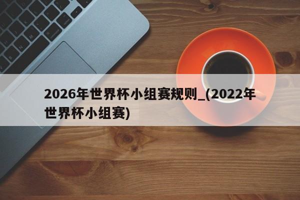 2026年世界杯小组赛规则_(2022年世界杯小组赛)