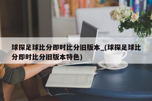 球探足球比分即时比分旧版本_(球探足球比分即时比分旧版本特色)