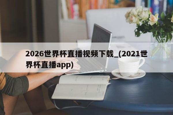 2026世界杯直播视频下载_(2021世界杯直播app)