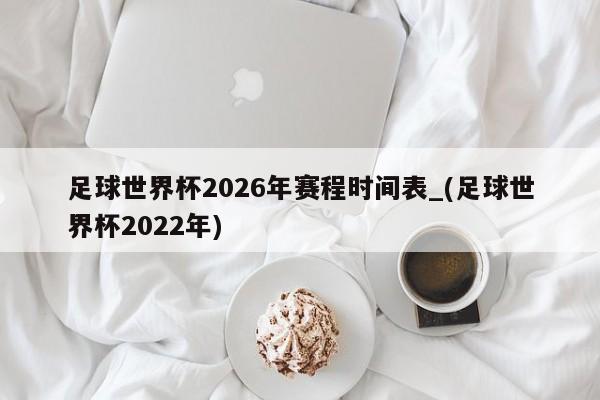 足球世界杯2026年赛程时间表_(足球世界杯2022年)