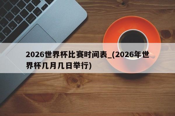 2026世界杯比赛时间表_(2026年世界杯几月几日举行)