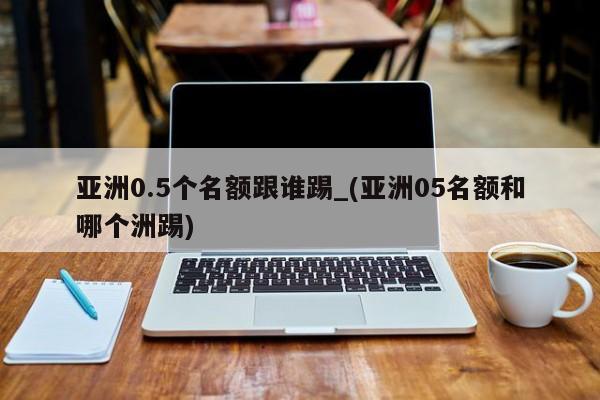 亚洲0.5个名额跟谁踢_(亚洲05名额和哪个洲踢)
