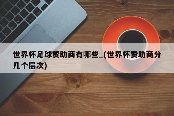 世界杯足球赞助商有哪些_(世界杯赞助商分几个层次)