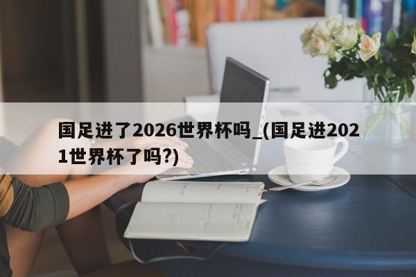 国足进了2026世界杯吗_(国足进2021世界杯了吗?)