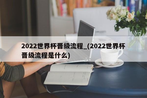 2022世界杯晋级流程_(2022世界杯晋级流程是什么)