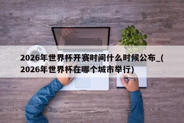 2026年世界杯开赛时间什么时候公布_(2026年世界杯在哪个城市举行)