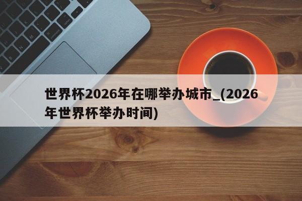 世界杯2026年在哪举办城市_(2026年世界杯举办时间)