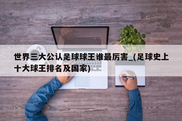 世界三大公认足球球王谁最厉害_(足球史上十大球王排名及国家)