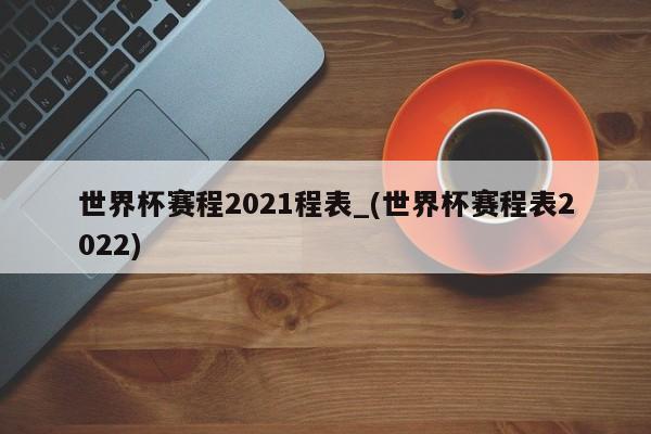 世界杯赛程2021程表_(世界杯赛程表2022)