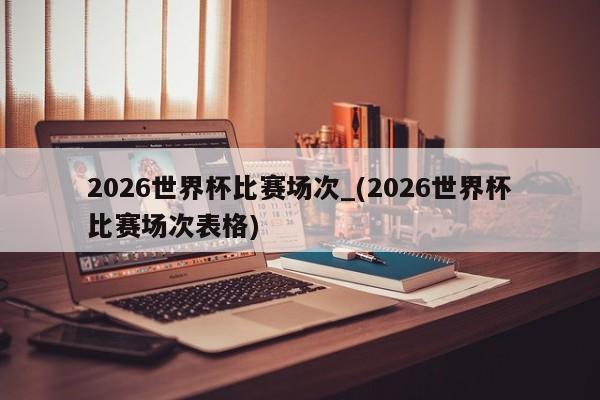 2026世界杯比赛场次_(2026世界杯比赛场次表格)