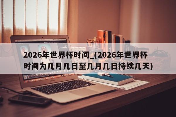 2026年世界杯时间_(2026年世界杯时间为几月几日至几月几日持续几天)