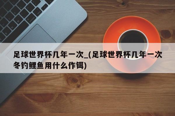 足球世界杯几年一次_(足球世界杯几年一次冬钓鲤鱼用什么作铒)