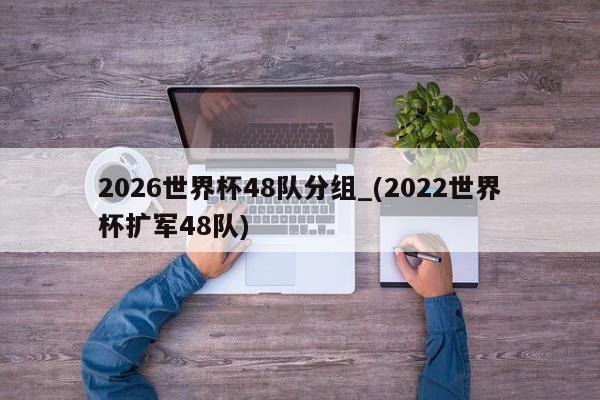 2026世界杯48队分组_(2022世界杯扩军48队)
