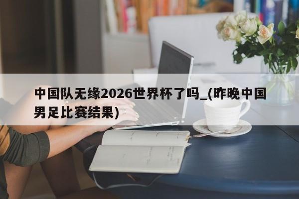 中国队无缘2026世界杯了吗_(昨晚中国男足比赛结果)