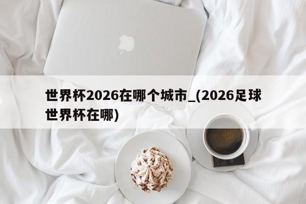 世界杯2026在哪个城市_(2026足球世界杯在哪)