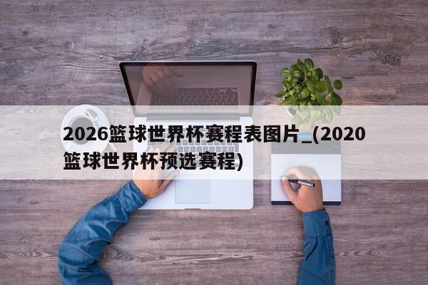 2026篮球世界杯赛程表图片_(2020篮球世界杯预选赛程)