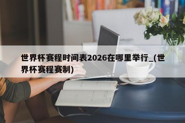 世界杯赛程时间表2026在哪里举行_(世界杯赛程赛制)