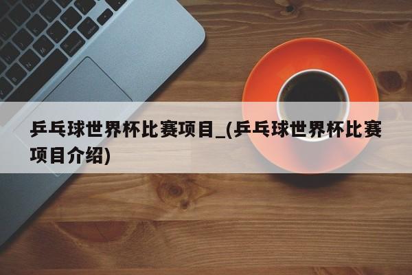 乒乓球世界杯比赛项目_(乒乓球世界杯比赛项目介绍)