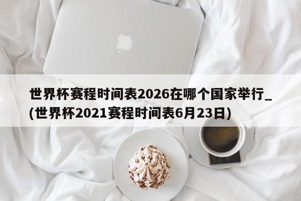 世界杯赛程时间表2026在哪个国家举行_(世界杯2021赛程时间表6月23日)