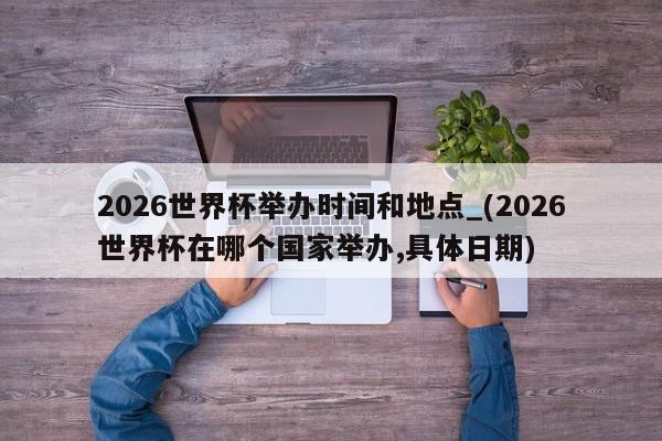 2026世界杯举办时间和地点_(2026世界杯在哪个国家举办,具体日期)