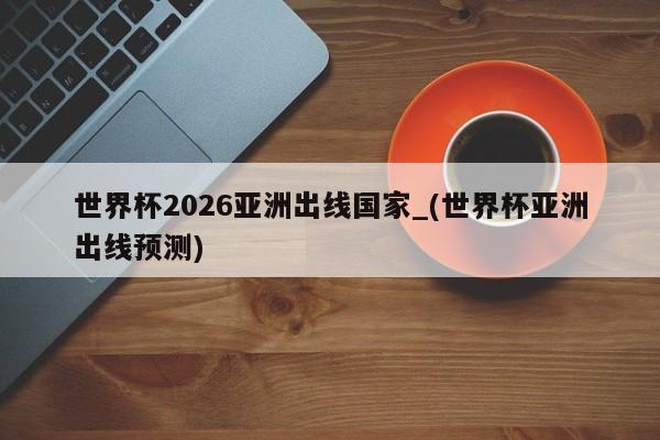 世界杯2026亚洲出线国家_(世界杯亚洲出线预测)