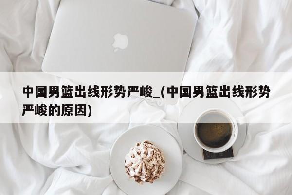 中国男篮出线形势严峻_(中国男篮出线形势严峻的原因)