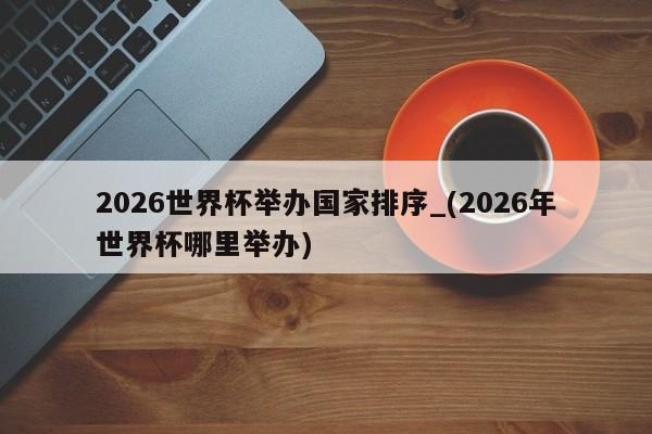 2026世界杯举办国家排序_(2026年世界杯哪里举办)