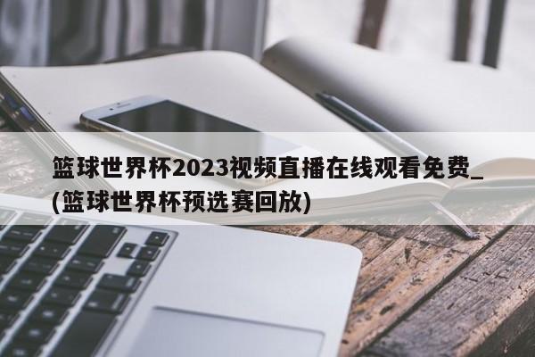 篮球世界杯2023视频直播在线观看免费_(篮球世界杯预选赛回放)