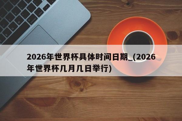 2026年世界杯具体时间日期_(2026年世界杯几月几日举行)