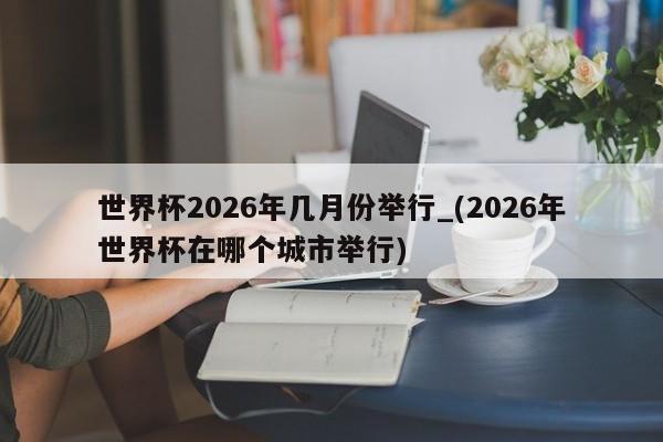 世界杯2026年几月份举行_(2026年世界杯在哪个城市举行)