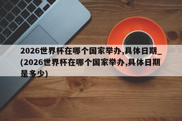 2026世界杯在哪个国家举办,具体日期_(2026世界杯在哪个国家举办,具体日期是多少)