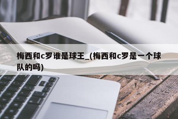 梅西和c罗谁是球王_(梅西和c罗是一个球队的吗)