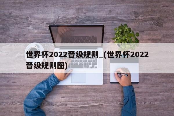 世界杯2022晋级规则_(世界杯2022晋级规则图)