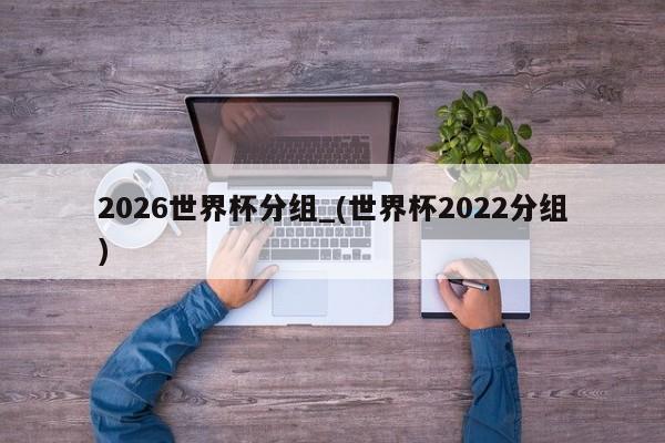 2026世界杯分组_(世界杯2022分组)
