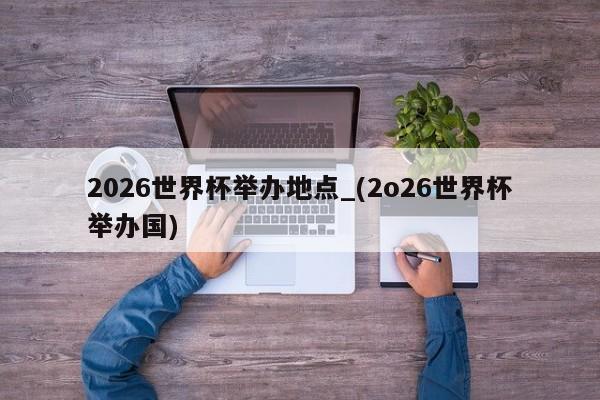 2026世界杯举办地点_(2o26世界杯举办国)