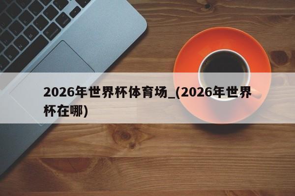 2026年世界杯体育场_(2026年世界杯在哪)