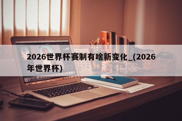 2026世界杯赛制有啥新变化_(2026年世界杯)